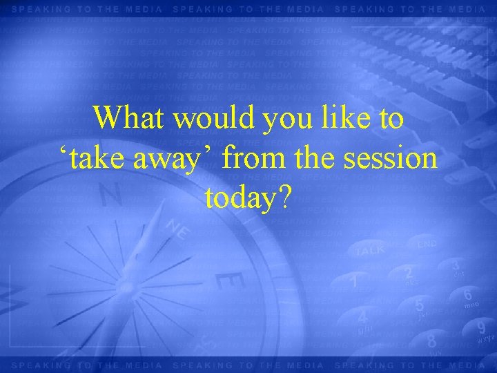 What would you like to ‘take away’ from the session today? 