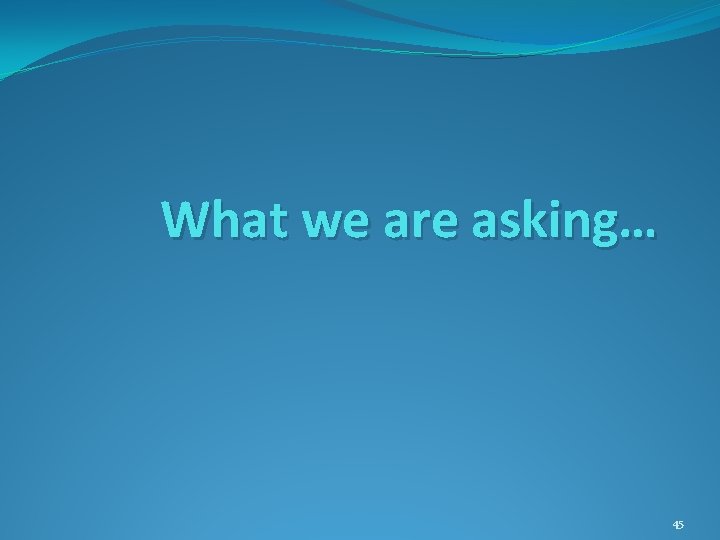 What we are asking… 45 What we are asking… 45