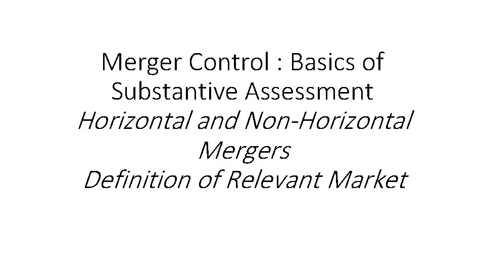 Merger Control : Basics of Substantive Assessment Horizontal and Non-Horizontal Mergers Definition of Relevant