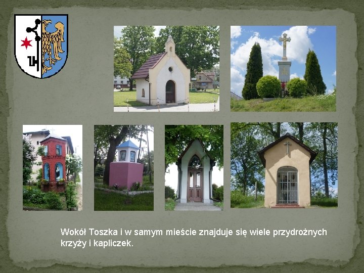 Wokół Toszka i w samym mieście znajduje się wiele przydrożnych krzyży i kapliczek. 