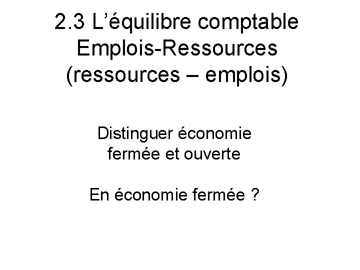 2. 3 L’équilibre comptable Emplois-Ressources (ressources – emplois) Distinguer économie fermée et ouverte En