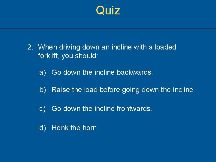 Quiz 2. When driving down an incline with a loaded forklift, you should: a)