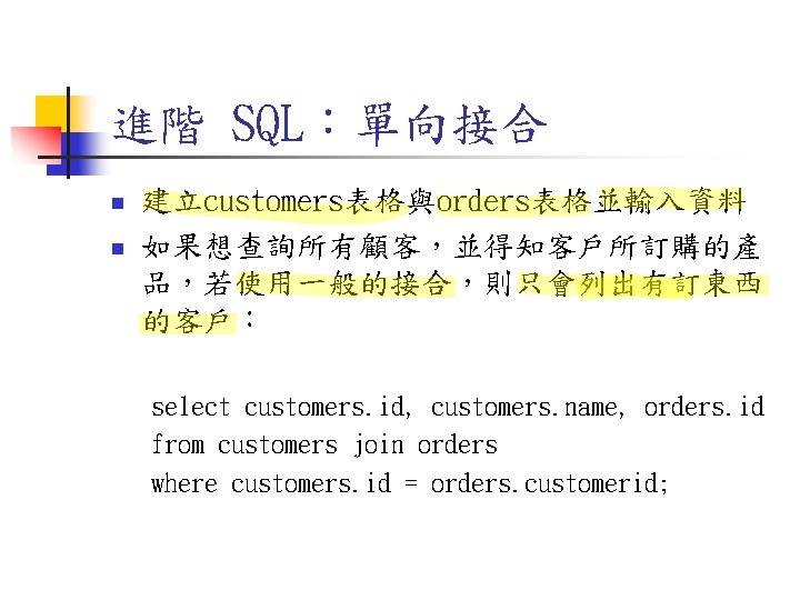 進階 SQL:單向接合 n n 建立customers表格與orders表格並輸入資料 如果想查詢所有顧客,並得知客戶所訂購的產 品,若使用一般的接合,則只會列出有訂東西 的客戶: select customers. id, customers. name, orders. 進階 SQL:單向接合 n n 建立customers表格與orders表格並輸入資料 如果想查詢所有顧客,並得知客戶所訂購的產 品,若使用一般的接合,則只會列出有訂東西 的客戶: select customers. id, customers. name, orders.