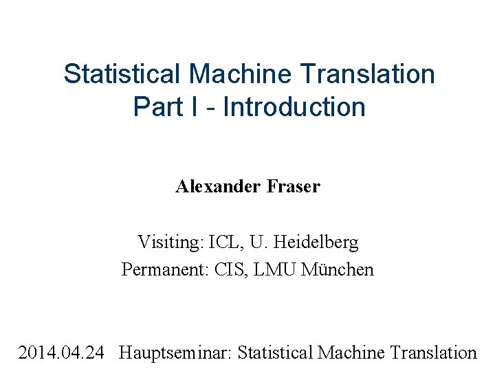Statistical Machine Translation Part I - Introduction Alexander Fraser Visiting: ICL, U. Heidelberg Permanent: