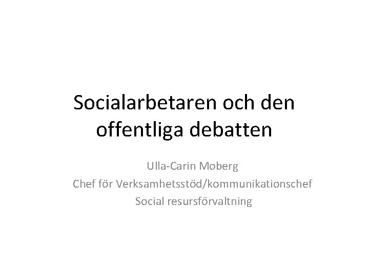Socialarbetaren och den offentliga debatten Ulla-Carin Moberg Chef för Verksamhetsstöd/kommunikationschef Social resursförvaltning 