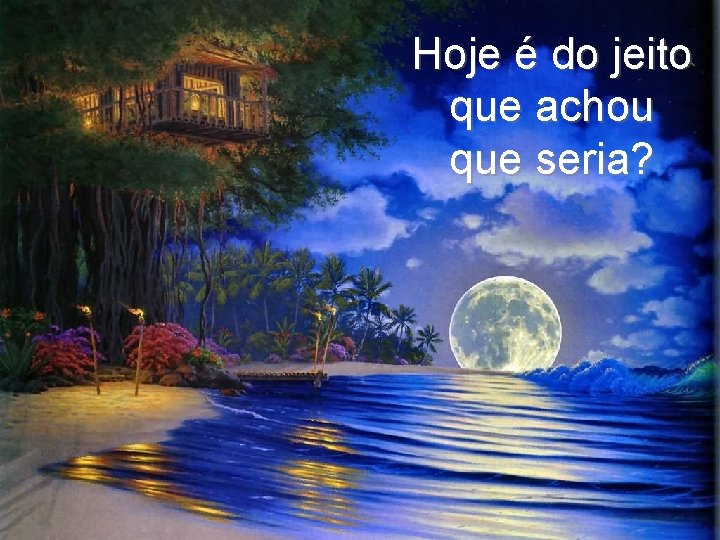 Hoje é do jeito que achou que seria? 