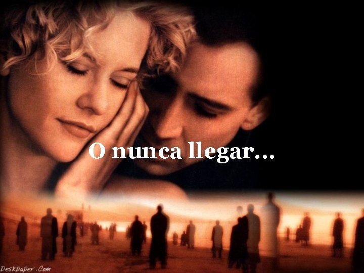 O nunca llegar. . . 