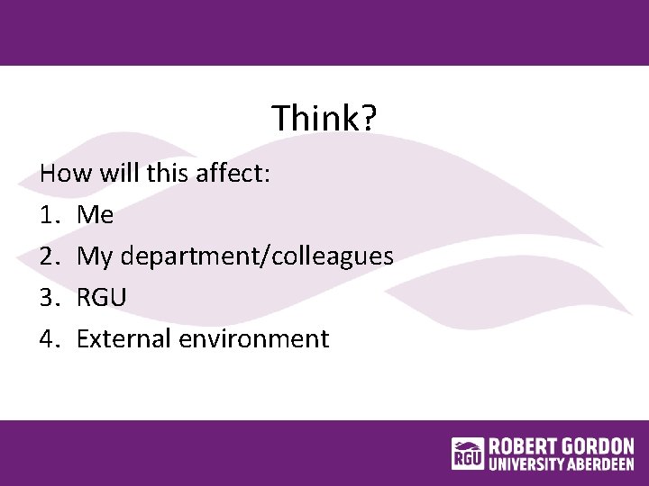 Think? How will this affect: 1. Me 2. My department/colleagues 3. RGU 4. External