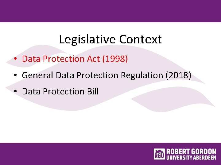 Legislative Context • Data Protection Act (1998) • General Data Protection Regulation (2018) •