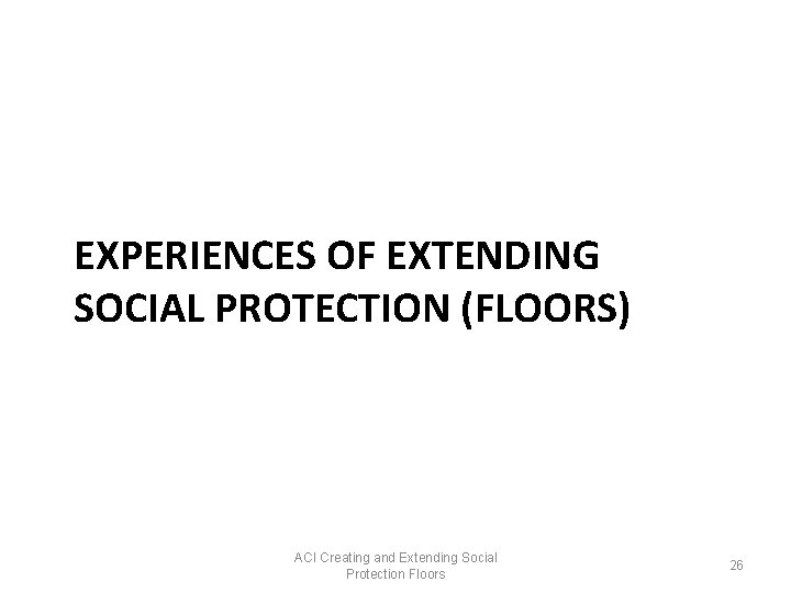 EXPERIENCES OF EXTENDING SOCIAL PROTECTION (FLOORS) ACI Creating and Extending Social Protection Floors 26