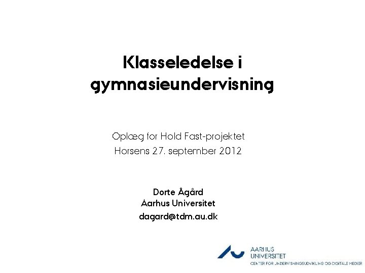 Klasseledelse i gymnasieundervisning Oplæg for Hold Fast-projektet Horsens 27. september 2012 Dorte Ågård Aarhus