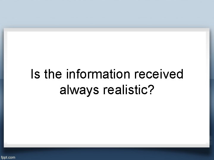 Is the information received always realistic? 