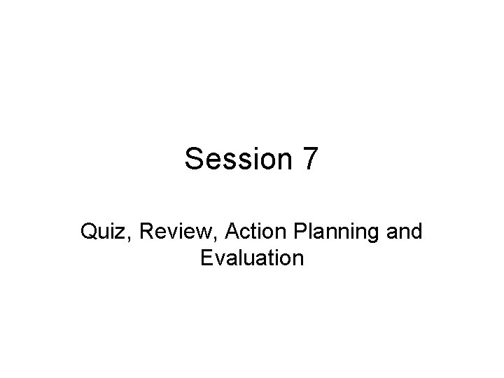 Session 7 Quiz, Review, Action Planning and Evaluation 