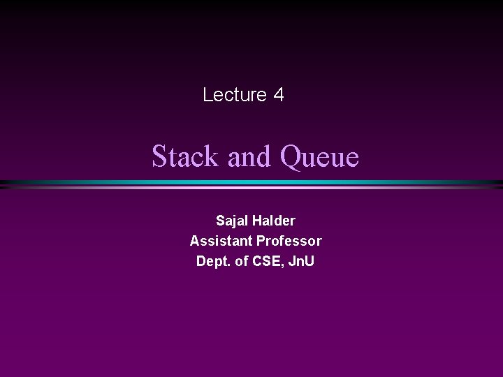 Lecture 4 Stack and Queue Sajal Halder Assistant Professor Dept. of CSE, Jn. U