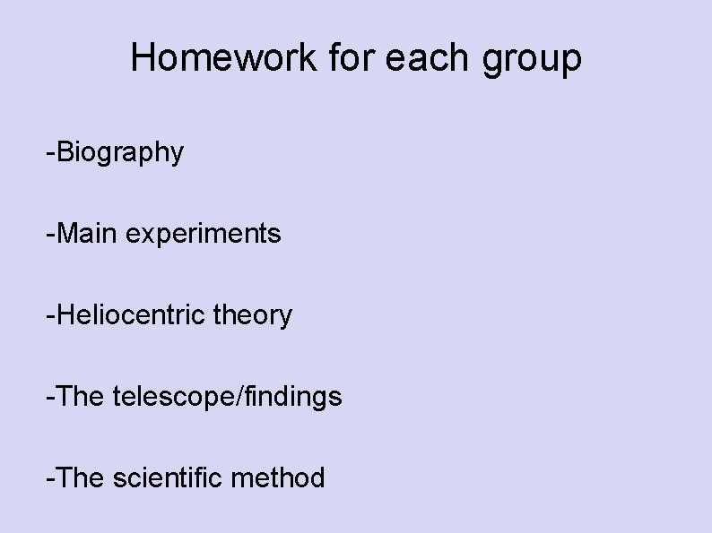 Homework for each group -Biography -Main experiments -Heliocentric theory -The telescope/findings -The scientific method Homework for each group -Biography -Main experiments -Heliocentric theory -The telescope/findings -The scientific method