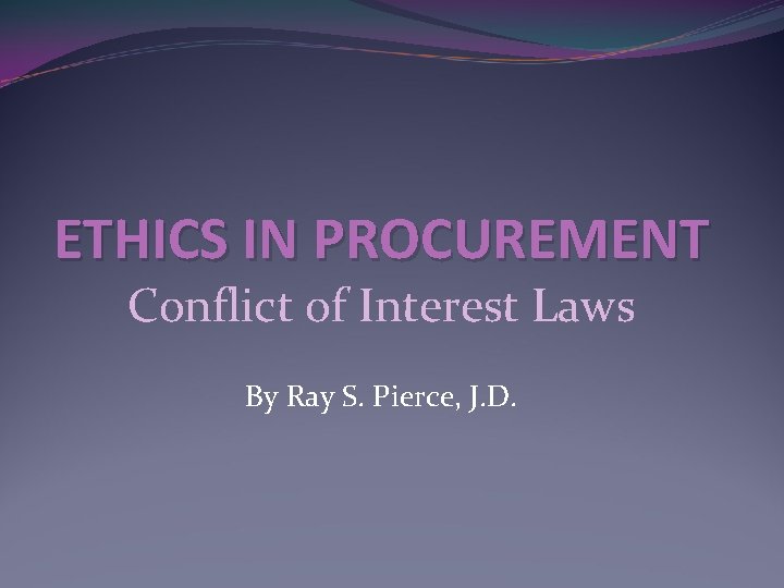 ETHICS IN PROCUREMENT Conflict of Interest Laws By Ray S. Pierce, J. D. 