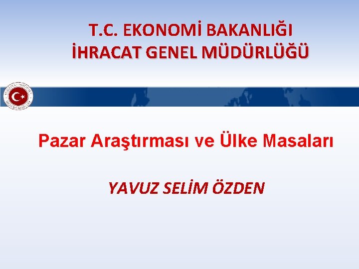 T. C. EKONOMİ BAKANLIĞI İHRACAT GENEL MÜDÜRLÜĞÜ Pazar Araştırması ve Ülke Masaları YAVUZ SELİM