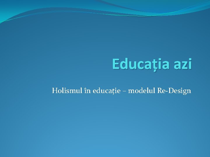 Educația azi Holismul în educație – modelul Re-Design Educația azi Holismul în educație – modelul Re-Design