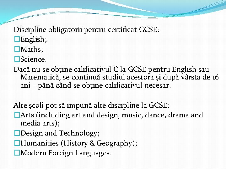 Discipline obligatorii pentru certificat GCSE: �English; �Maths; �Science. Dacă nu se obține calificativul C Discipline obligatorii pentru certificat GCSE: �English; �Maths; �Science. Dacă nu se obține calificativul C