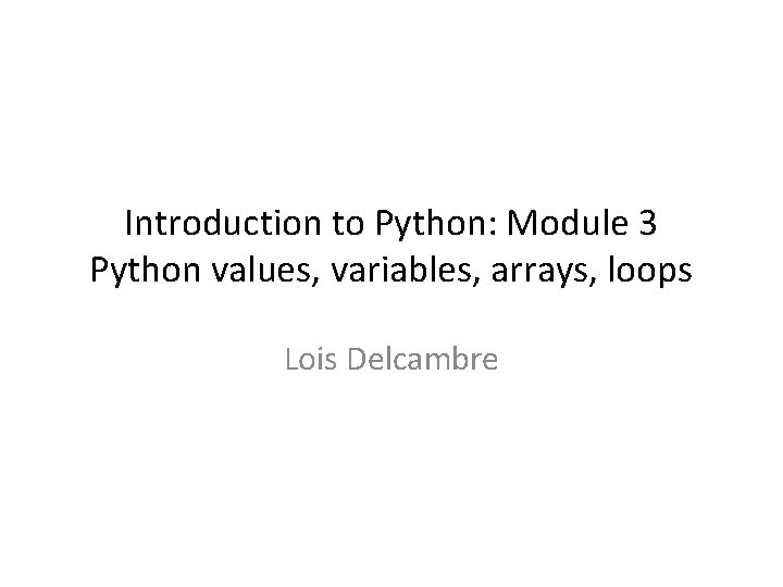 Introduction to Python: Module 3 Python values, variables, arrays, loops Lois Delcambre 