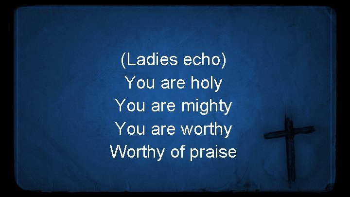 (Ladies echo) You are holy You are mighty You are worthy Worthy of praise