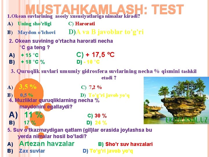 MUSTAHKAMLASH: TEST 1. Okean suvlarining asosiy xususiyatlariga nimalar kiradi? A) Uning sho’rligi С) Harorati MUSTAHKAMLASH: TEST 1. Okean suvlarining asosiy xususiyatlariga nimalar kiradi? A) Uning sho’rligi С) Harorati
