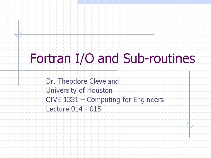 Fortran I/O and Sub-routines Dr. Theodore Cleveland University of Houston CIVE 1331 – Computing