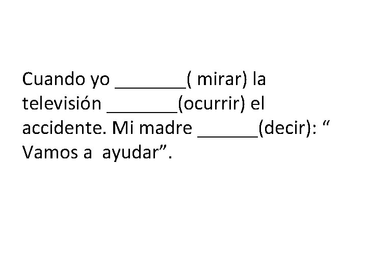 Cuando yo _______( mirar) la televisión _______(ocurrir) el accidente. Mi madre ______(decir): “ Vamos
