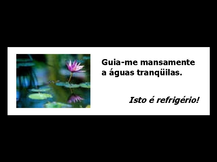 Guia-me mansamente a águas tranqüilas. Isto é refrigério! 