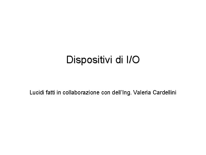 Dispositivi di I/O Lucidi fatti in collaborazione con dell’Ing. Valeria Cardellini 