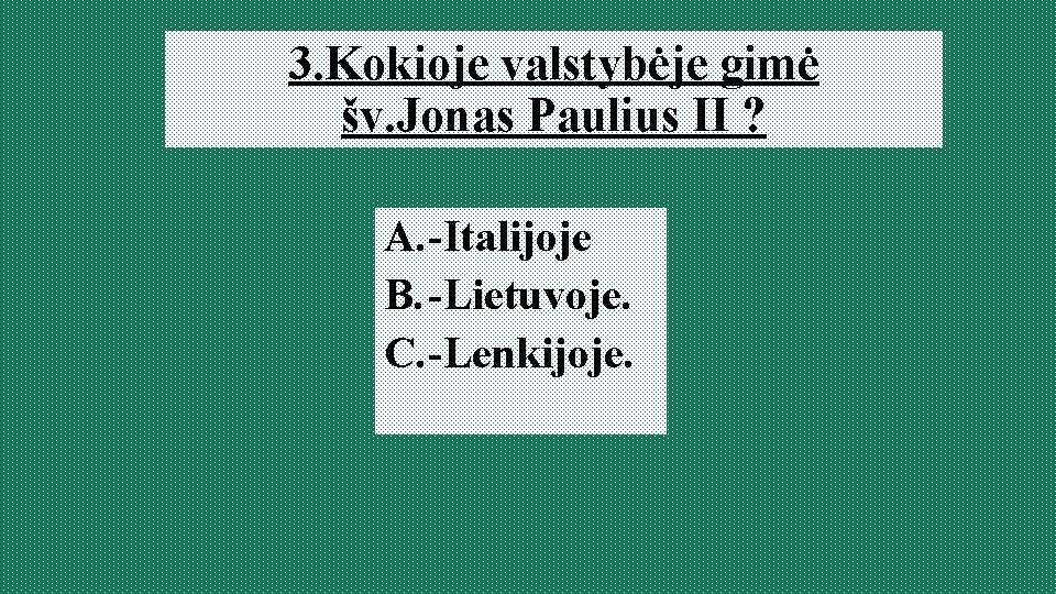 3. Kokioje valstybėje gimė šv. Jonas Paulius II ? A. -Italijoje B. -Lietuvoje. C.