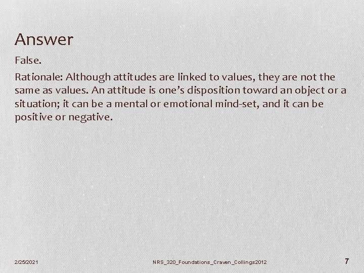 Answer False. Rationale: Although attitudes are linked to values, they are not the same