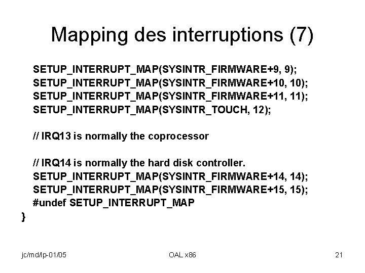 Mapping des interruptions (7) SETUP_INTERRUPT_MAP(SYSINTR_FIRMWARE+9, 9); SETUP_INTERRUPT_MAP(SYSINTR_FIRMWARE+10, 10); SETUP_INTERRUPT_MAP(SYSINTR_FIRMWARE+11, 11); SETUP_INTERRUPT_MAP(SYSINTR_TOUCH, 12); // IRQ