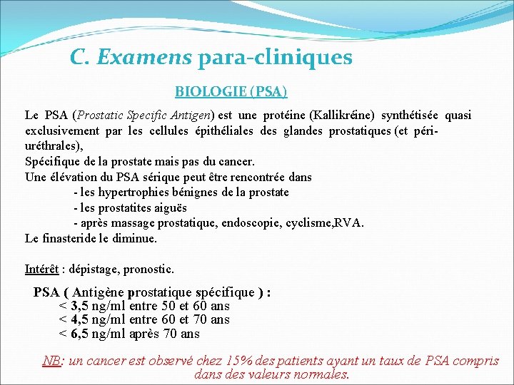 C. Examens para-cliniques BIOLOGIE (PSA) Le PSA (Prostatic Specific Antigen) est une protéine (Kallikréine) C. Examens para-cliniques BIOLOGIE (PSA) Le PSA (Prostatic Specific Antigen) est une protéine (Kallikréine)
