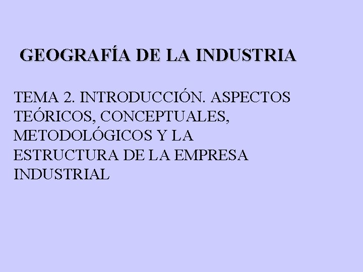 GEOGRAFÍA DE LA INDUSTRIA TEMA 2. INTRODUCCIÓN. ASPECTOS TEÓRICOS, CONCEPTUALES, METODOLÓGICOS Y LA ESTRUCTURA