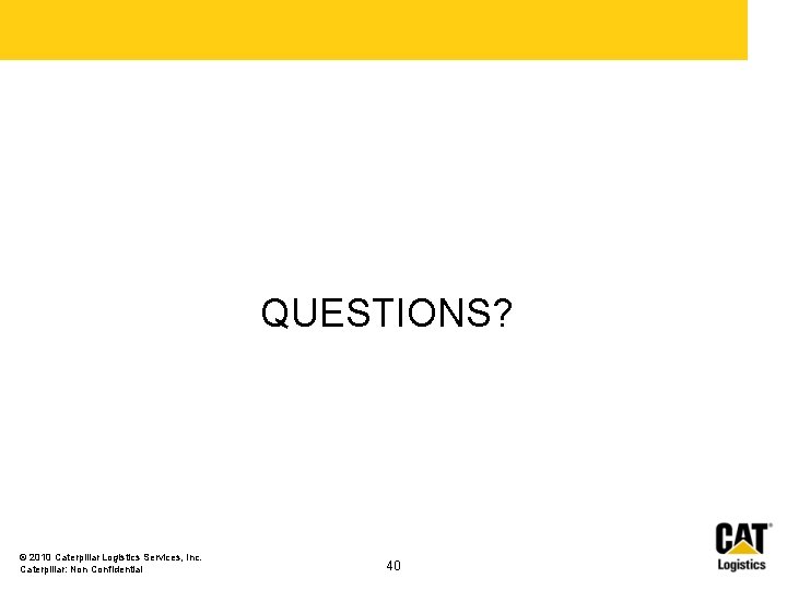 QUESTIONS? © 2010 Caterpillar Logistics Services, Inc. Caterpillar: Non Confidential 40 QUESTIONS? © 2010 Caterpillar Logistics Services, Inc. Caterpillar: Non Confidential 40