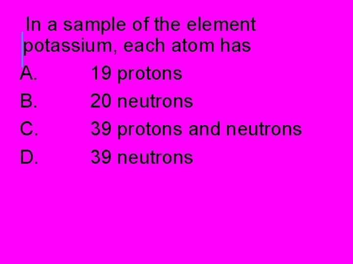 In a sample of the element potassium, each atom has A. 19 protons B. In a sample of the element potassium, each atom has A. 19 protons B.