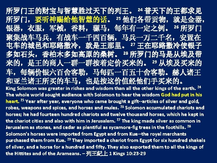 所罗门王的财宝与智慧胜过天下的列王。 24 普天下的王都求见 所罗门，要听神赐给他智慧的话。 25 他们各带贡物，就是金器， 银器，衣服，军械，香料，骡马，每年有一定之例。 26 所罗门 聚集战车马兵，有战车一千四百辆，马兵一万二千名，安置在 屯车的城邑和耶路撒冷，就是王那里。 27 王在耶路撒冷使银子 多如石头，香柏木多如高原的桑树。