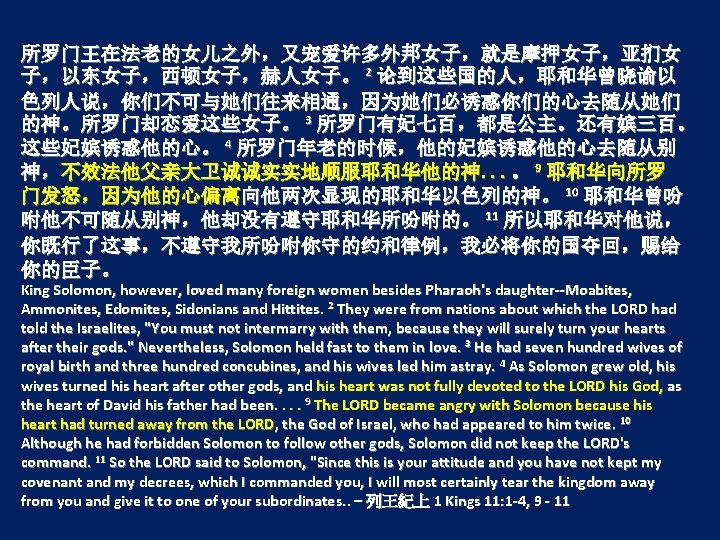 所罗门王在法老的女儿之外，又宠爱许多外邦女子，就是摩押女子，亚扪女 子，以东女子，西顿女子，赫人女子。 2 论到这些国的人，耶和华曾晓谕以 色列人说，你们不可与她们往来相通，因为她们必诱惑你们的心去随从她们 的神。所罗门却恋爱这些女子。 3 所罗门有妃七百，都是公主。还有嫔三百。 这些妃嫔诱惑他的心。 4 所罗门年老的时候，他的妃嫔诱惑他的心去随从别 神，不效法他父亲大卫诚诚实实地顺服耶和华他的神. . .