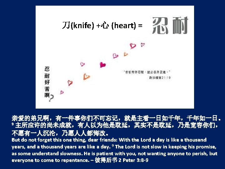 刀(knife) +心 (heart) = 亲爱的弟兄啊，有一件事你们不可忘记，就是主看一日如千年，千年如一日。 9 主所应许的尚未成就，有人以为他是耽延，其实不是耽延，乃是宽容你们， 不愿有一人沉沦，乃愿人人都悔改。 But do not forget this one