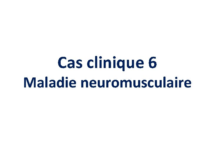 Cas clinique 6 Maladie neuromusculaire Cas clinique 6 Maladie neuromusculaire