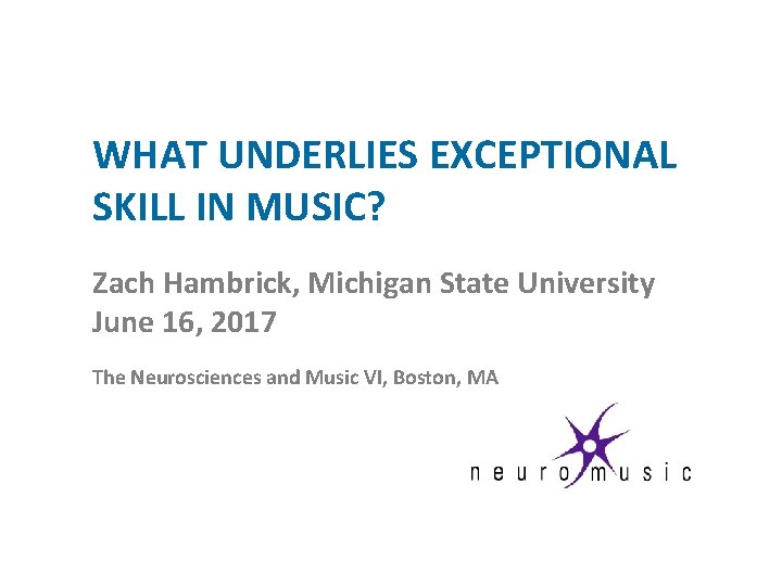 WHAT UNDERLIES EXCEPTIONAL SKILL IN MUSIC? Zach Hambrick, Michigan State University June 16, 2017