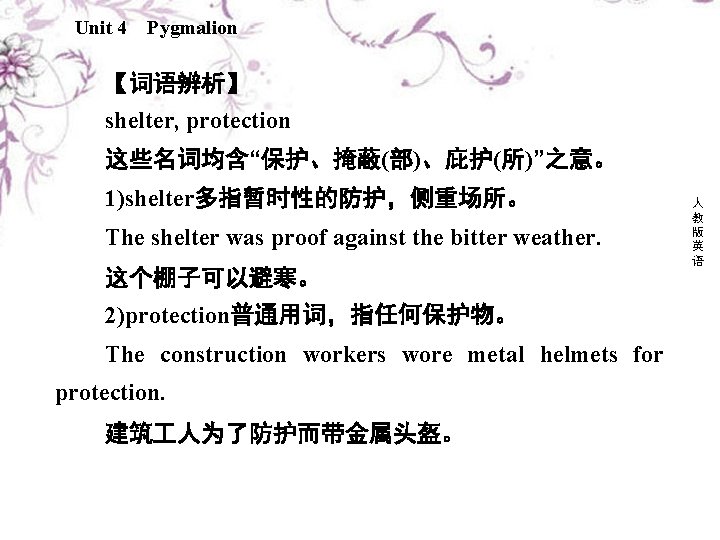 Unit 4 Pygmalion 【词语辨析】 shelter, protection 这些名词均含“保护、掩蔽(部)、庇护(所)”之意。 1)shelter多指暂时性的防护，侧重场所。 The shelter was proof against the