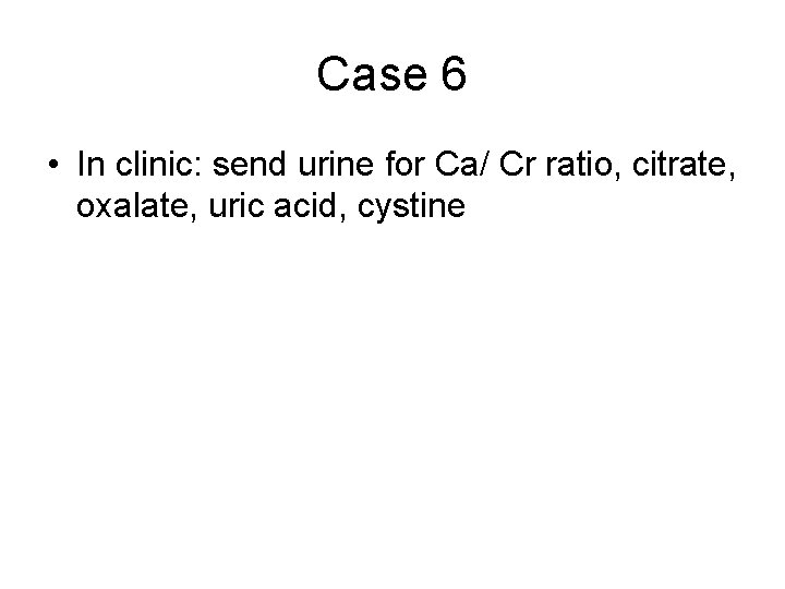 Case 6 • In clinic: send urine for Ca/ Cr ratio, citrate, oxalate, uric