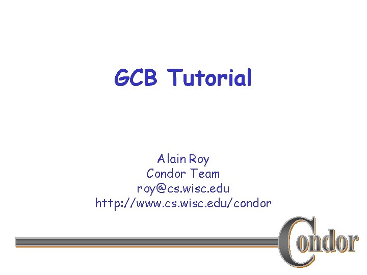 GCB Tutorial Alain Roy Condor Team roy@cs. wisc. edu http: //www. cs. wisc. edu/condor