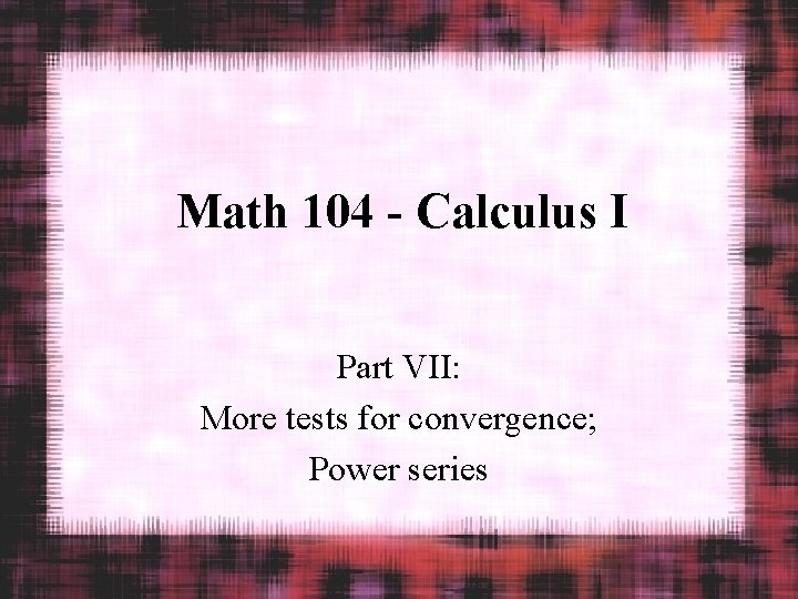 Math 104 - Calculus I Part VII: More tests for convergence; Power series 