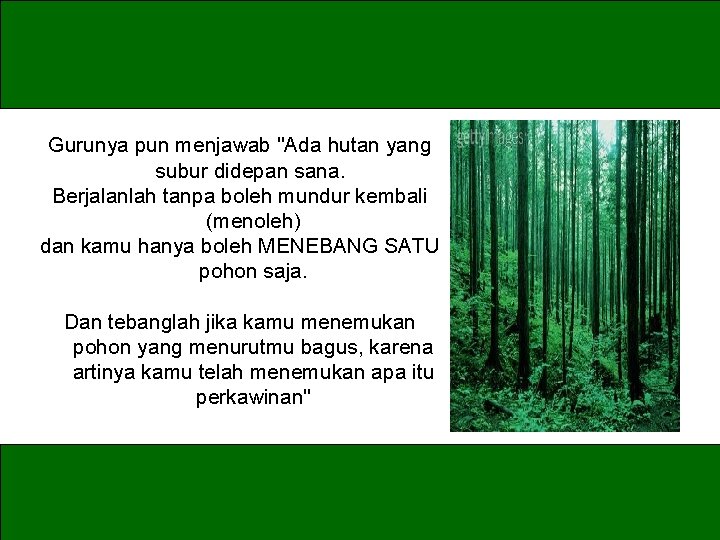 Gurunya pun menjawab "Ada hutan yang subur didepan sana. Berjalanlah tanpa boleh mundur kembali