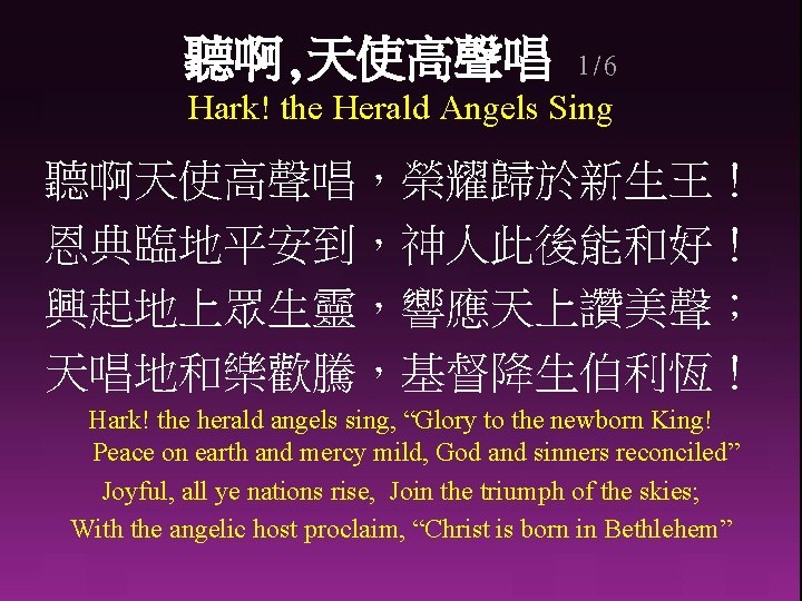 聽啊, 天使高聲唱 1/6 Hark! the Herald Angels Sing 聽啊天使高聲唱，榮耀歸於新生王！ 恩典臨地平安到，神人此後能和好！ 興起地上眾生靈，響應天上讚美聲； 天唱地和樂歡騰，基督降生伯利恆！ Hark! the