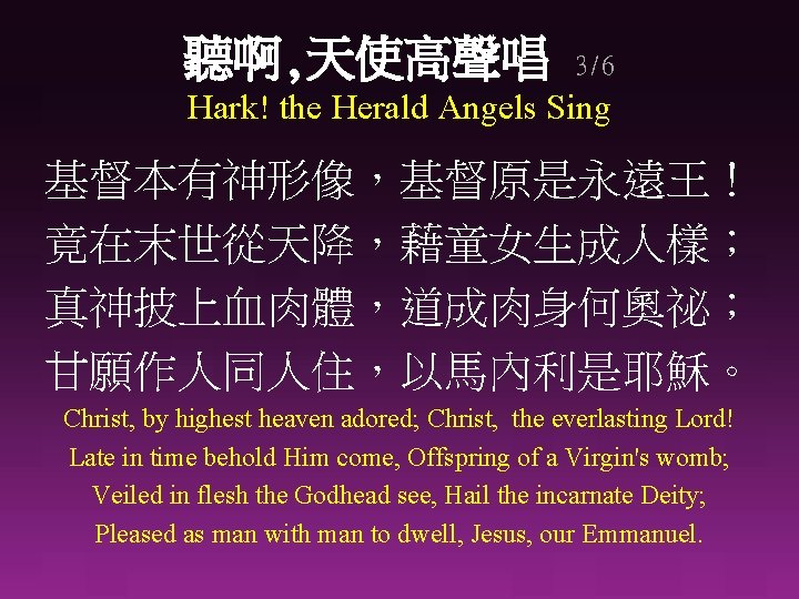 聽啊, 天使高聲唱 3/6 Hark! the Herald Angels Sing 基督本有神形像，基督原是永遠王！ 竟在末世從天降，藉童女生成人樣； 真神披上血肉體，道成肉身何奧祕； 甘願作人同人住，以馬內利是耶穌。 Christ, by