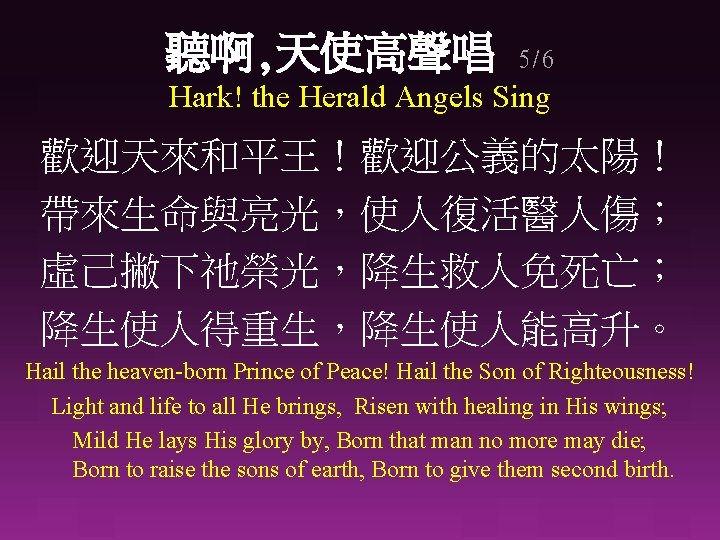 聽啊, 天使高聲唱 5/6 Hark! the Herald Angels Sing 歡迎天來和平王！歡迎公義的太陽！ 帶來生命與亮光，使人復活醫人傷； 虛己撇下祂榮光，降生救人免死亡； 降生使人得重生，降生使人能高升。 Hail the